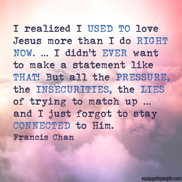 “I realized I used to love Jesus more than I do right now. … I didn’t ever want to make a statement like that! But all the pressure, the insecurities, the lies of trying to match up … and I just forgot to stay connected to Him.” —Francis Chan