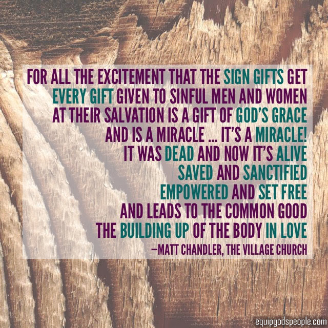 “For all the excitement that the sign gifts get, every gift given to sinful men and women at their salvation is a gift of God’s Grace. And it’s a miracle … it’s a miracle! It was dead and now it’s alive, saved and sanctified, empowered and set free, and leads to the common good, the building up of the Body in love.” —Matt Chandler, The Village Church