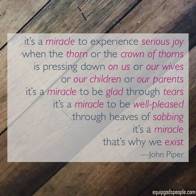 “It’s a miracle to experience serious joy when the thorn or the crown of thorns is pressing down on us, or our wives, or our children, or our parents. It’s a miracle to be glad through tears. It’s a miracle to be well-pleased through heaves of sobbing. It’s a miracle. That’s why we exist.” —John Piper